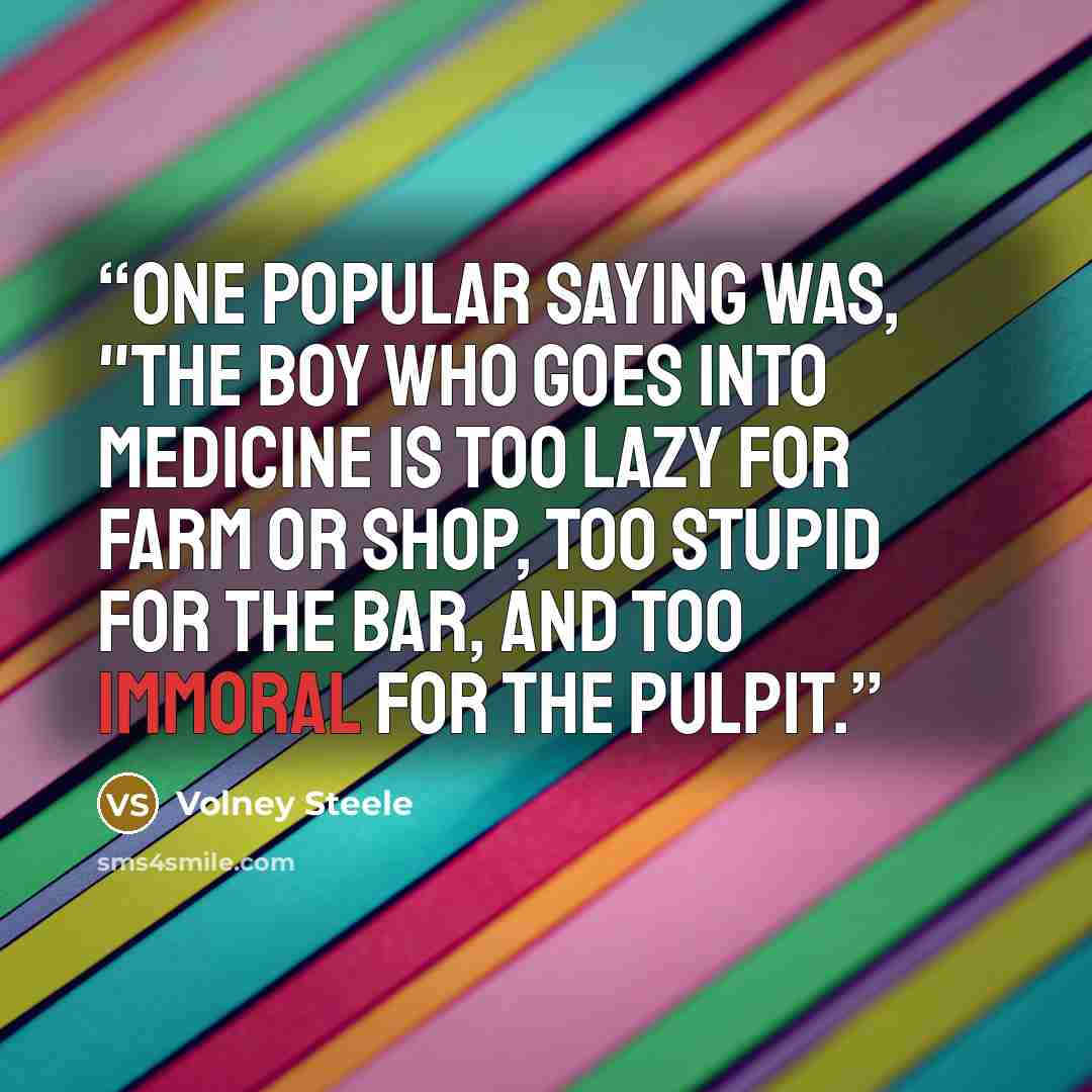 “One popular saying was, "The boy who goes into medicine is too lazy for farm or shop, too stupid for the Bar, and too immoral for the pulpit.” quote by Volney Steele