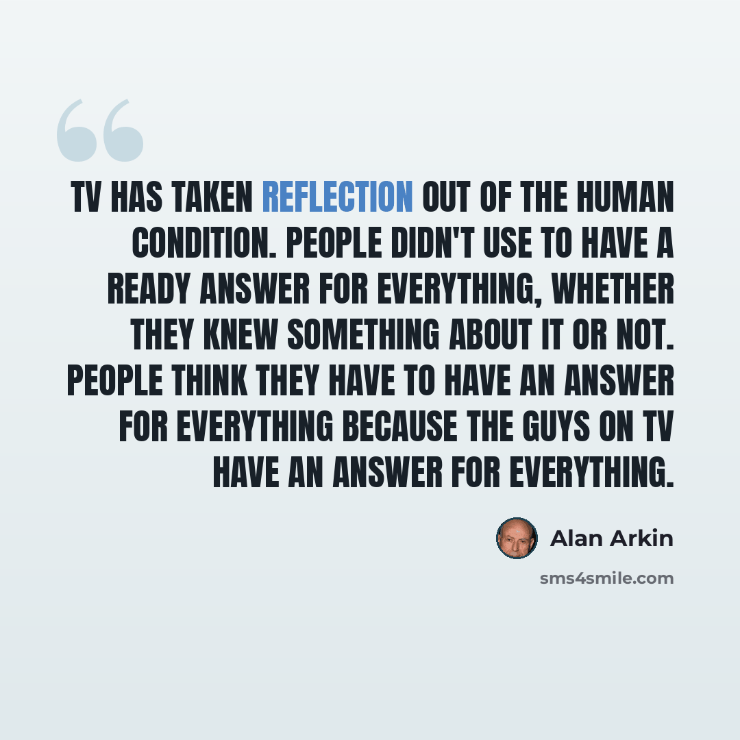“TV has taken reflection out of the human condition. People didn't use to have a ready answer for everything, whether they knew something about it or not. People think they have to have an answer for everything because the guys on TV have an answer for everything.” quote by Alan Arkin