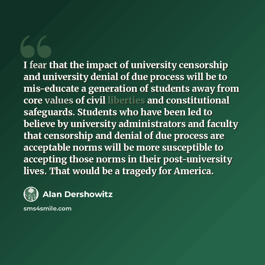 “I fear that the impact of university censorship and university denial of due process will be to mis-educate a generation of students away from core values of civil liberties and constitutional safeguards. Students who have been led to believe by university administrators and faculty that…” quote by Alan Dershowitz