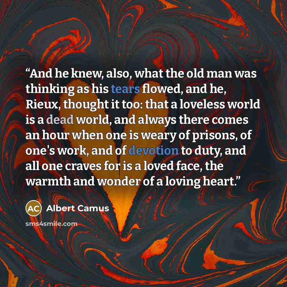 “And he knew, also, what the old man was thinking as his tears flowed, and he, Rieux, thought it too: that a loveless world is a dead world, and always there comes an hour when one is weary of prisons, of one's work, and of devotion to duty, and all one craves for is a loved face, the warmth and…” quote by Albert Camus