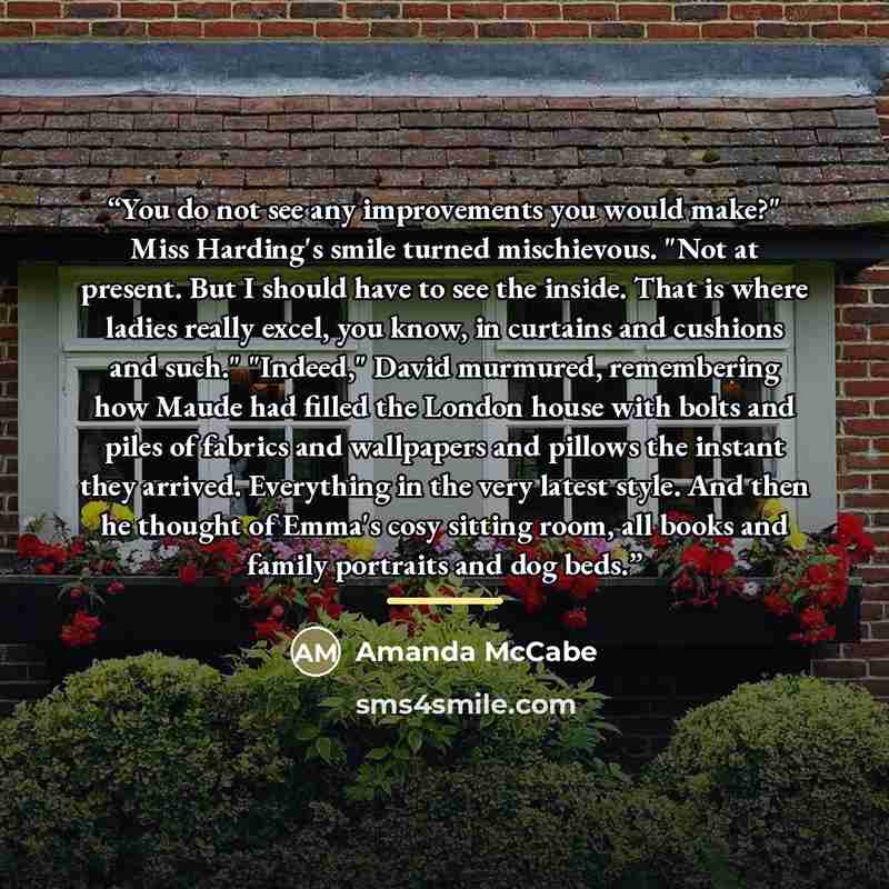 “You do not see any improvements you would make?" Miss Harding's smile turned mischievous. "Not at present. But I should have to see the inside. That is where ladies really excel, you know, in curtains and cushions and such." "Indeed," David murmured, remembering how Maude had filled the London…” quote by Amanda McCabe