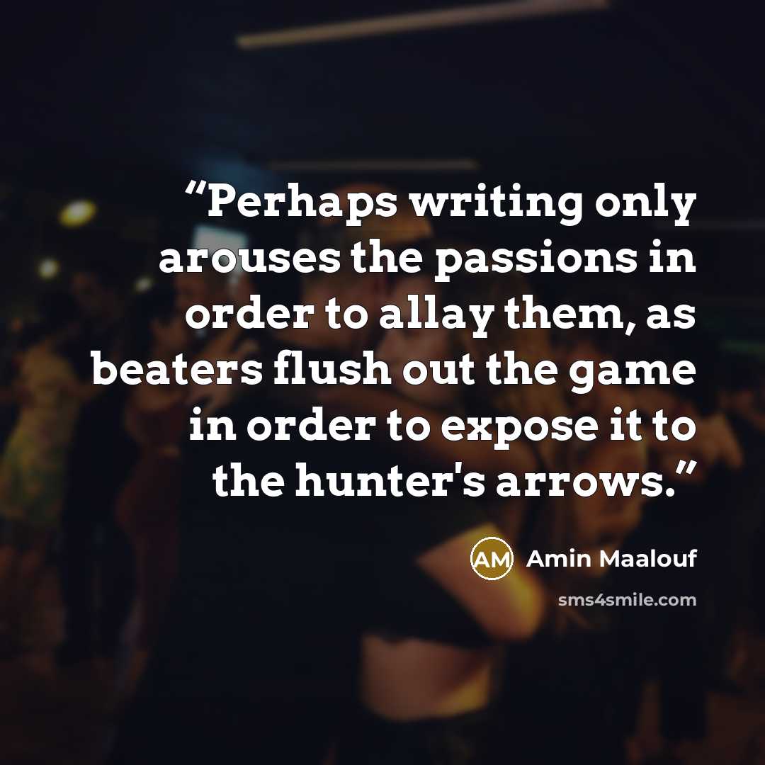 “Perhaps writing only arouses the passions in order to allay them, as beaters flush out the game in order to expose it to the hunter's arrows.” quote by Amin Maalouf