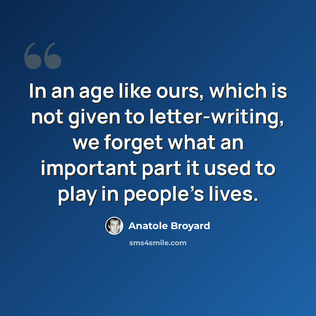“In an age like ours, which is not given to letter-writing, we forget what an important part it used to play in people's lives.” quote by Anatole Broyard