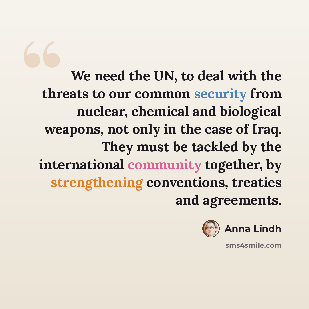 “We need the UN, to deal with the threats to our common security from nuclear, chemical and biological weapons, not only in the case of Iraq. They must be tackled by the international community together, by strengthening conventions, treaties and agreements.” quote by Anna Lindh