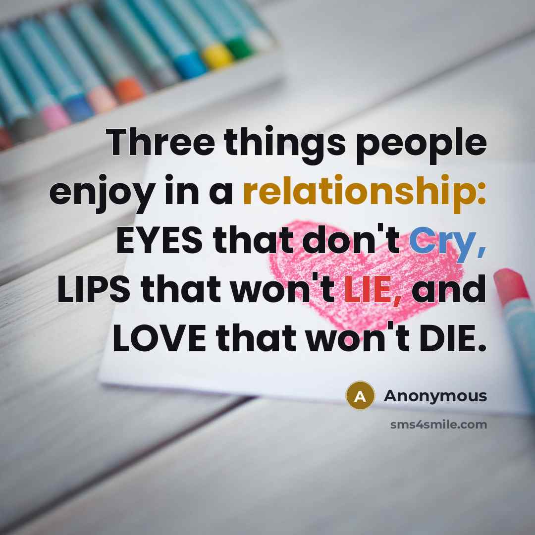 “Three things people enjoy in a relationship: EYES that don't Cry, LIPS that won't LIE, and LOVE that won't DIE.” quote by Anonymous