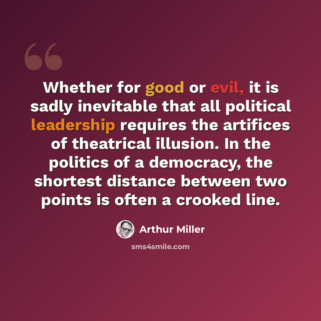 “Whether for good or evil, it is sadly inevitable that all political leadership requires the artifices of theatrical illusion. In the politics of a democracy, the shortest distance between two points is often a crooked line.” quote by Arthur Miller