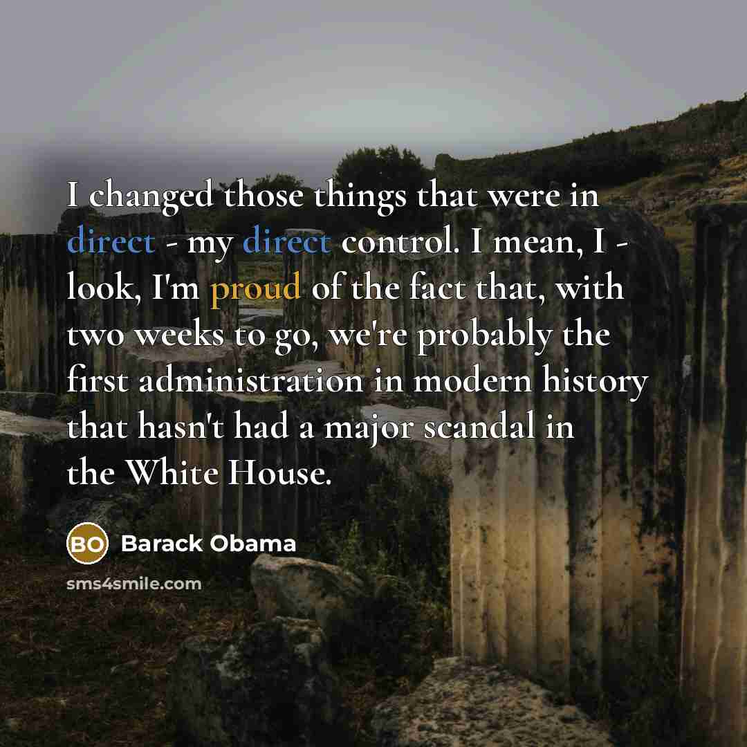 “I changed those things that were in direct - my direct control. I mean, I - look, I'm proud of the fact that, with two weeks to go, we're probably the first administration in modern history that hasn't had a major scandal in the White House.” quote by Barack Obama