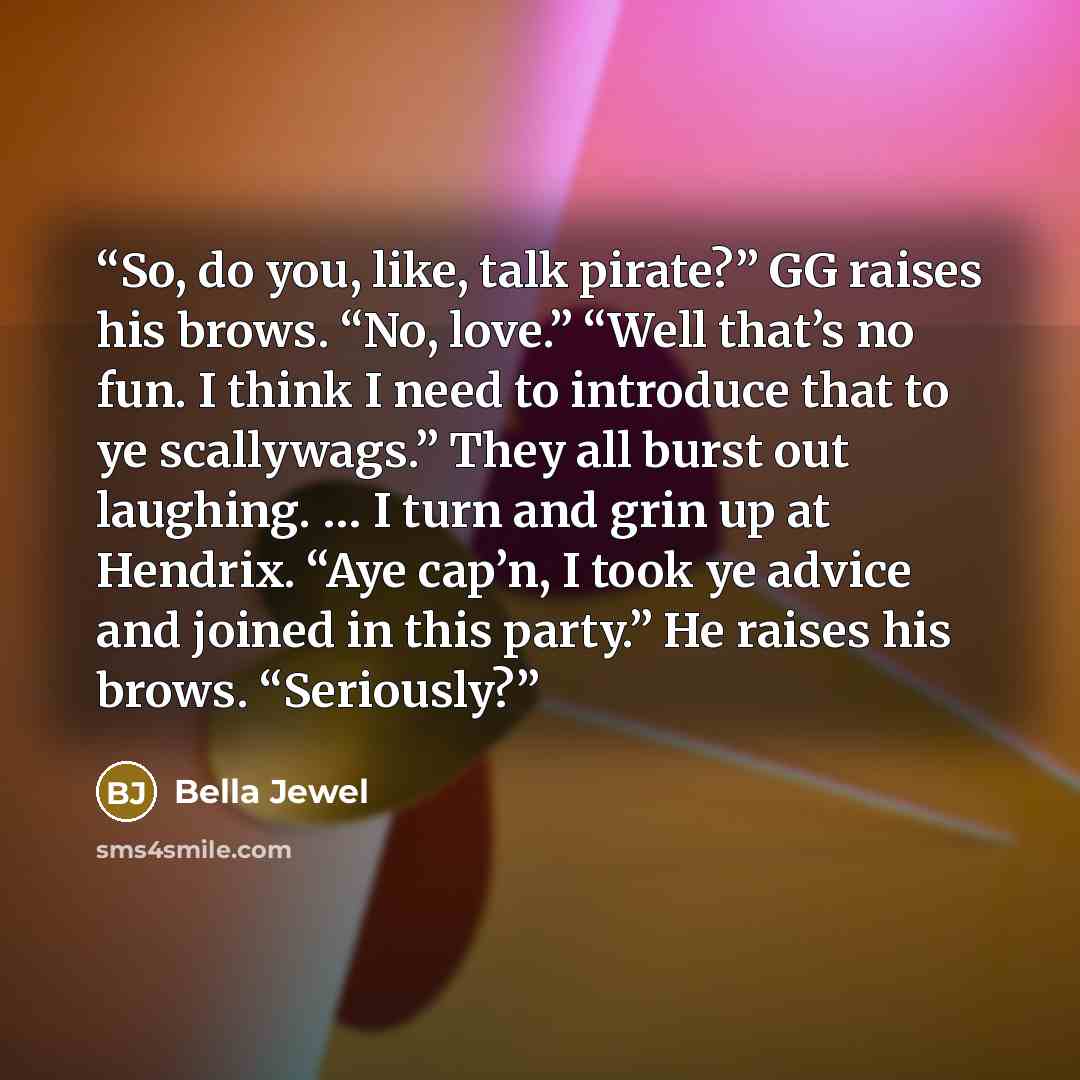 “So, do you, like, talk pirate?” GG raises his brows. “No, love.” “Well that’s no fun. I think I need to introduce that to ye scallywags.” They all burst out laughing. … I turn and grin up at Hendrix. “Aye cap’n, I took ye advice and joined in this party.” He raises his brows. “Seriously?” quote by Bella Jewel