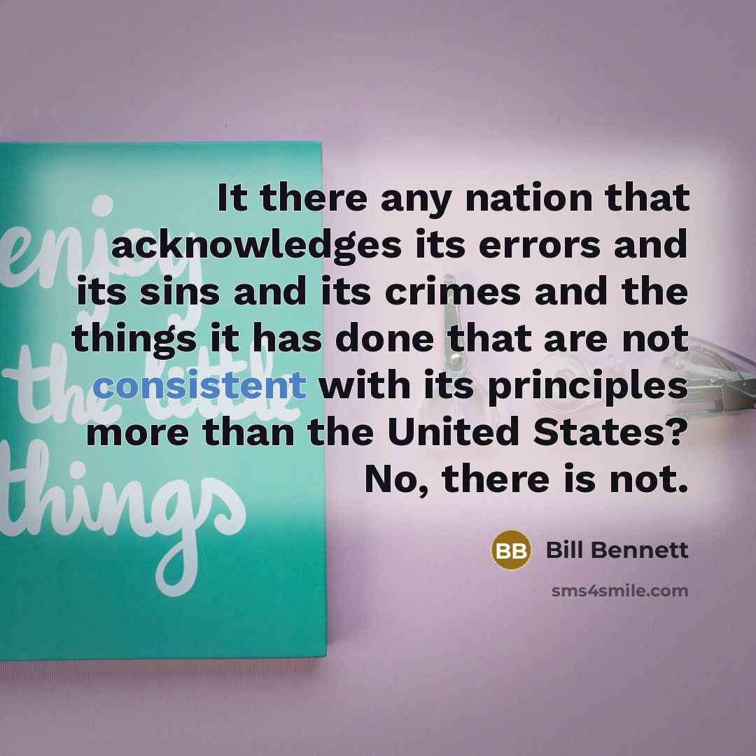 “It there any nation that acknowledges its errors and its sins and its crimes and the things it has done that are not consistent with its principles more than the United States? No, there is not.” quote by Bill Bennett