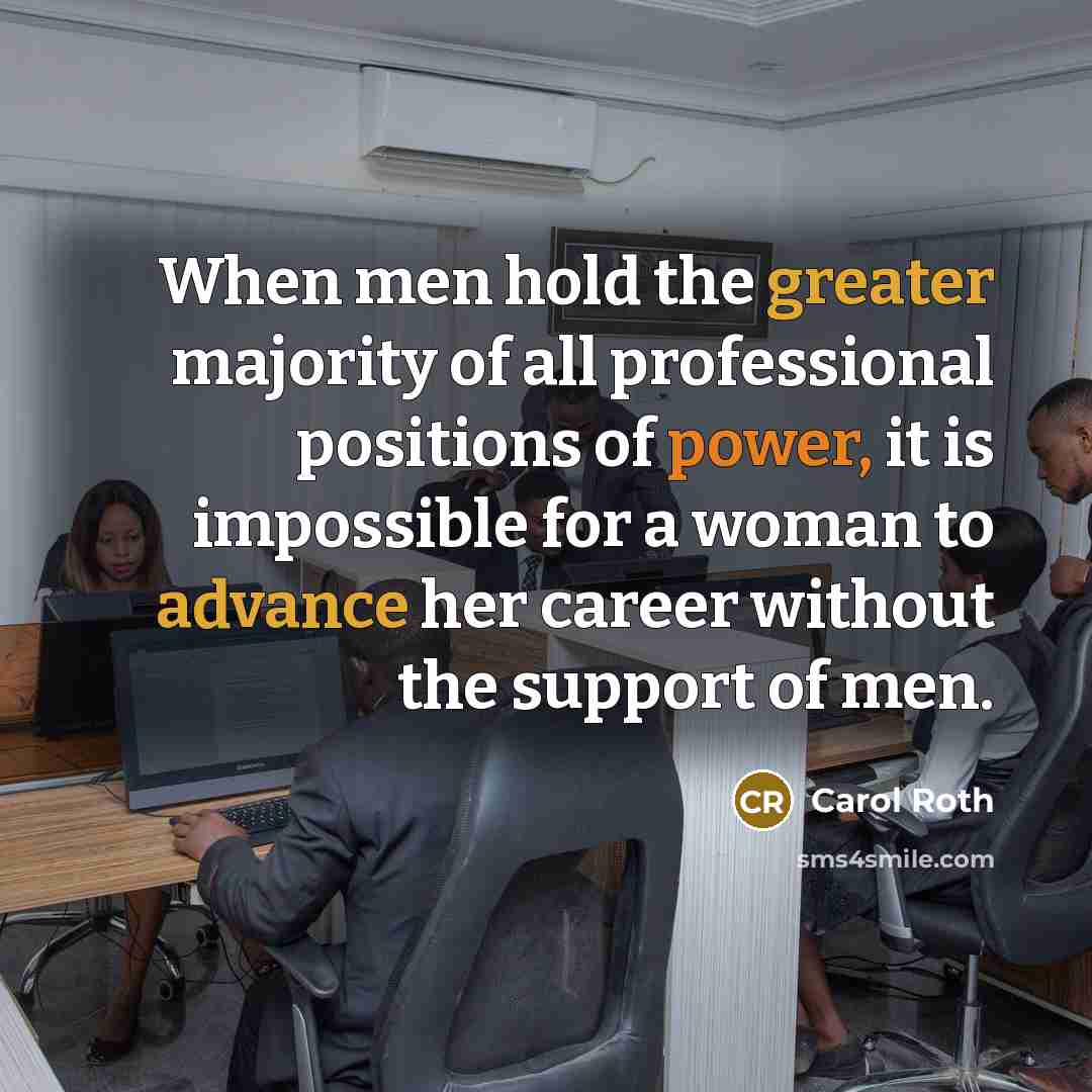 “When men hold the greater majority of all professional positions of power, it is impossible for a woman to advance her career without the support of men.” quote by Carol Roth