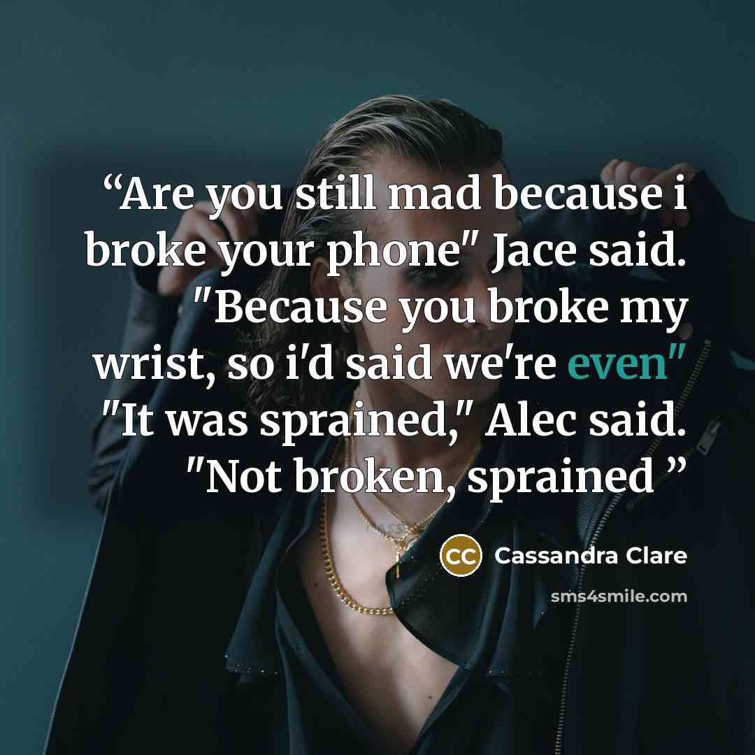 “Are you still mad because i broke your phone" Jace said. "Because you broke my wrist, so i'd said we're even" "It was sprained," Alec said. "Not broken, sprained” quote by Cassandra Clare