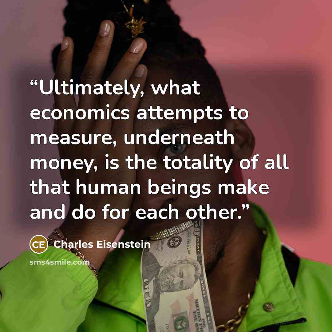 “Ultimately, what economics attempts to measure, underneath money, is the totality of all that human beings make and do for each other.” quote by Charles Eisenstein