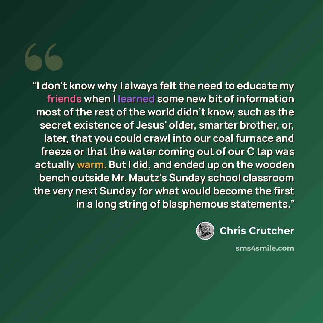 “I don't know why I always felt the need to educate my friends when I learned some new bit of information most of the rest of the world didn't know, such as the secret existence of Jesus' older, smarter brother, or, later, that you could crawl into our coal furnace and freeze or that the water…” quote by Chris Crutcher