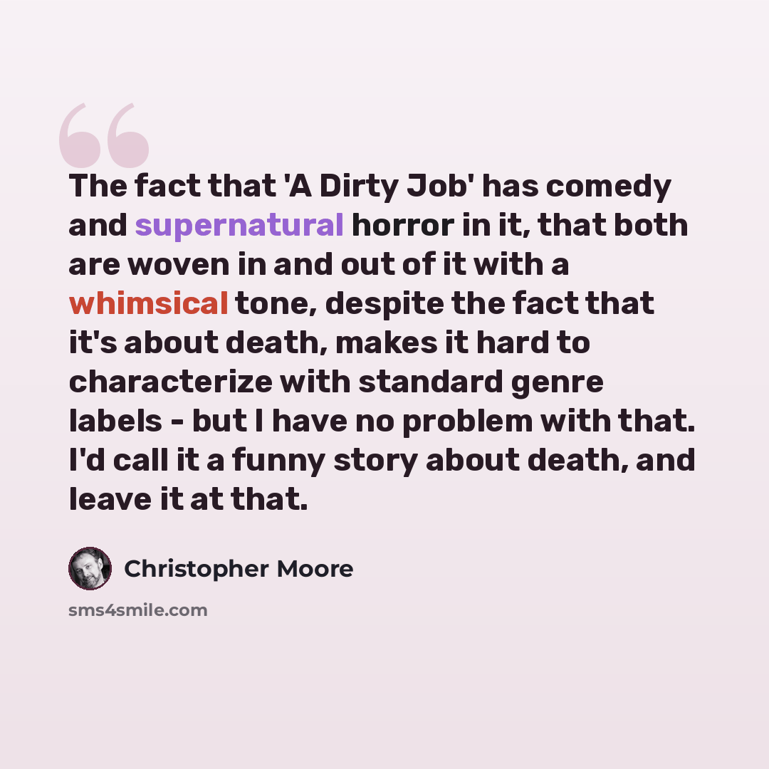 “The fact that 'A Dirty Job' has comedy and supernatural horror in it, that both are woven in and out of it with a whimsical tone, despite the fact that it's about death, makes it hard to characterize with standard genre labels - but I have no problem with that. I'd call it a funny story about…” quote by Christopher Moore