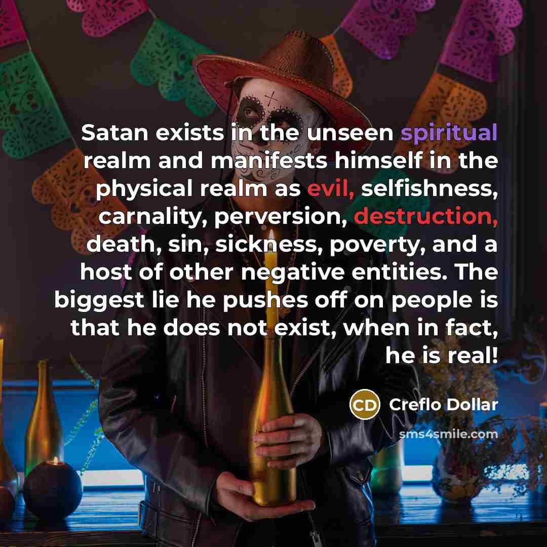 “Satan exists in the unseen spiritual realm and manifests himself in the physical realm as evil, selfishness, carnality, perversion, destruction, death, sin, sickness, poverty, and a host of other negative entities. The biggest lie he pushes off on people is that he does not exist, when in fact, he…” quote by Creflo Dollar