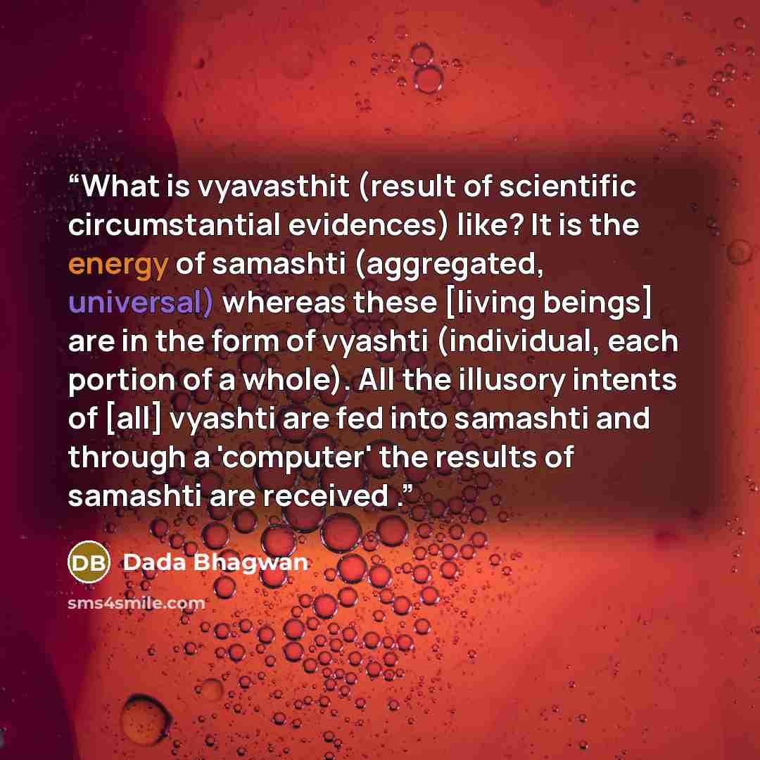 “What is vyavasthit (result of scientific circumstantial evidences) like? It is the energy of samashti (aggregated, universal) whereas these [living beings] are in the form of vyashti (individual, each portion of a whole). All the illusory intents of [all] vyashti are fed into samashti and through…” quote by Dada Bhagwan