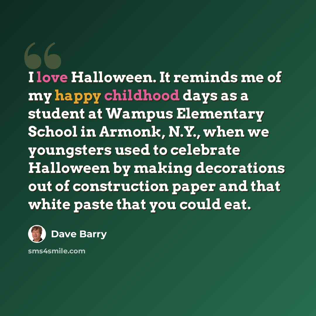 “I love Halloween. It reminds me of my happy childhood days as a student at Wampus Elementary School in Armonk, N.Y., when we youngsters used to celebrate Halloween by making decorations out of construction paper and that white paste that you could eat.” quote by Dave Barry
