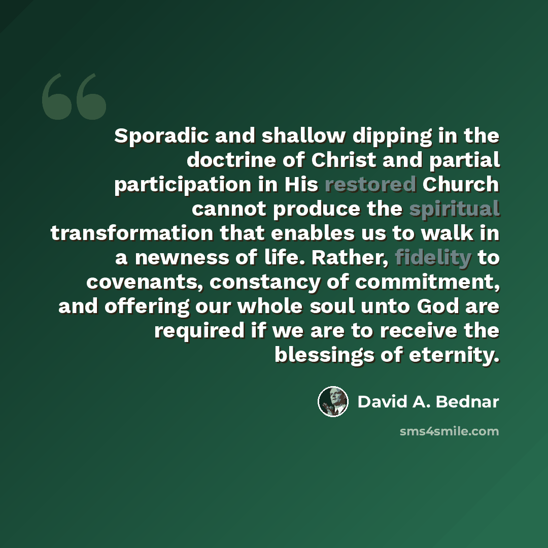 “Sporadic and shallow dipping in the doctrine of Christ and partial participation in His restored Church cannot produce the spiritual transformation that enables us to walk in a newness of life. Rather, fidelity to covenants, constancy of commitment, and offering our whole soul unto God are…” quote by David A. Bednar