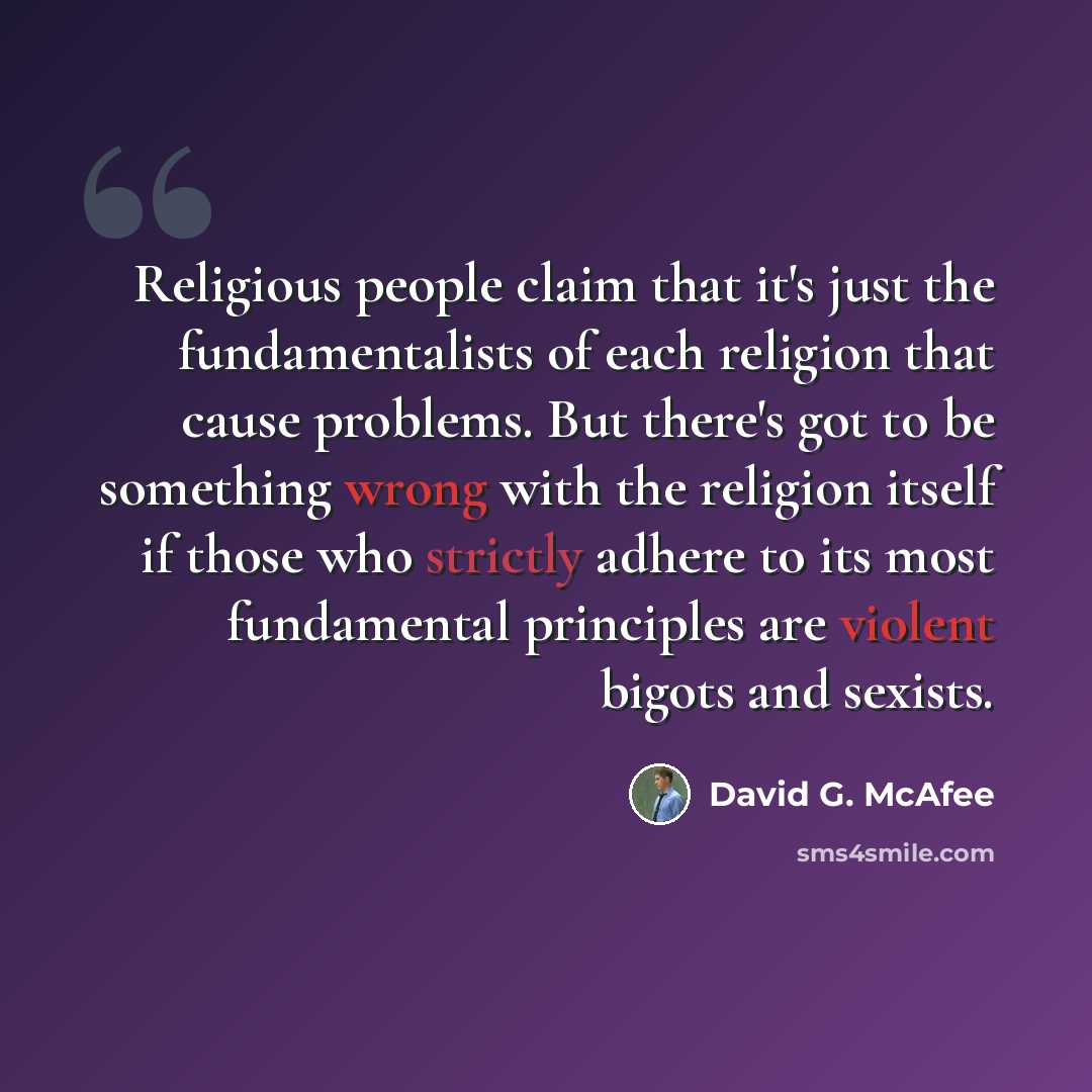 “Religious people claim that it's just the fundamentalists of each religion that cause problems. But there's got to be something wrong with the religion itself if those who strictly adhere to its most fundamental principles are violent bigots and sexists.” quote by David G. McAfee
