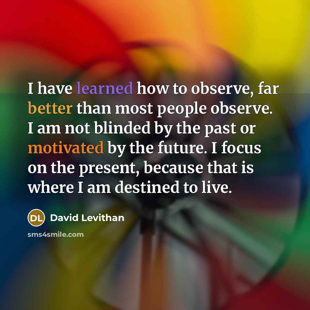 “I have learned how to observe, far better than most people observe. I am not blinded by the past or motivated by the future. I focus on the present, because that is where I am destined to live.” quote by David Levithan