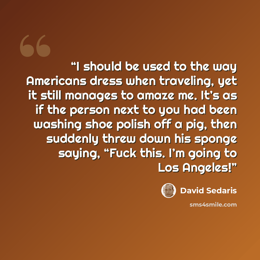 “I should be used to the way Americans dress when traveling, yet it still manages to amaze me. It’s as if the person next to you had been washing shoe polish off a pig, then suddenly threw down his sponge saying, “Fuck this. I’m going to Los Angeles!” quote by David Sedaris