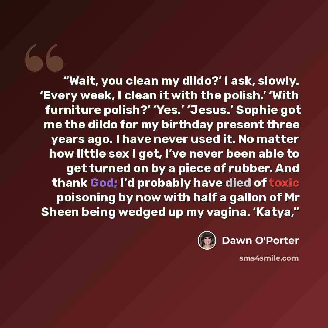 “Wait, you clean my dildo?’ I ask, slowly. ‘Every week, I clean it with the polish.’ ‘With furniture polish?’ ‘Yes.’ ‘Jesus.’ Sophie got me the dildo for my birthday present three years ago. I have never used it. No matter how little sex I get, I’ve never been able to get turned on by a piece of…” quote by Dawn O'Porter