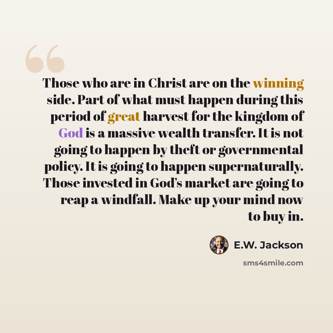 “Those who are in Christ are on the winning side. Part of what must happen during this period of great harvest for the kingdom of God is a massive wealth transfer. It is not going to happen by theft or governmental policy. It is going to happen supernaturally. Those invested in God’s market are…” quote by E.W. Jackson