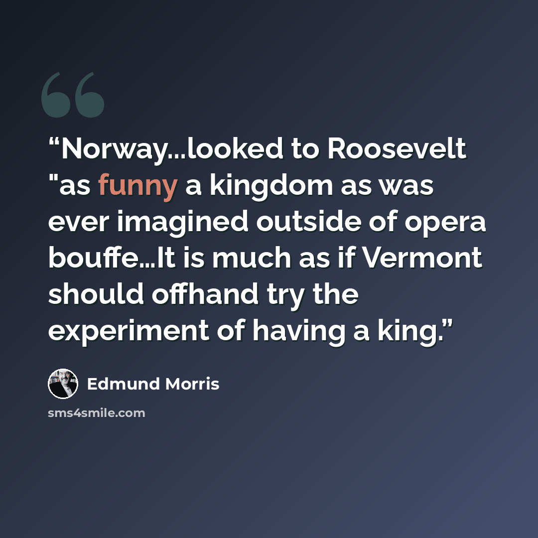 “Norway...looked to Roosevelt "as funny a kingdom as was ever imagined outside of opera bouffe…It is much as if Vermont should offhand try the experiment of having a king.” quote by Edmund Morris