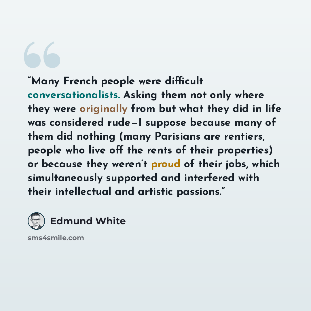 “Many French people were difficult conversationalists. Asking them not only where they were originally from but what they did in life was considered rude—I suppose because many of them did nothing (many Parisians are rentiers, people who live off the rents of their properties) or because they…” quote by Edmund White
