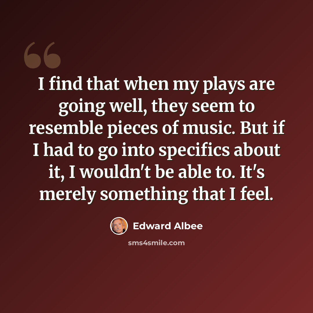 “I find that when my plays are going well, they seem to resemble pieces of music. But if I had to go into specifics about it, I wouldn't be able to. It's merely something that I feel.” quote by Edward Albee