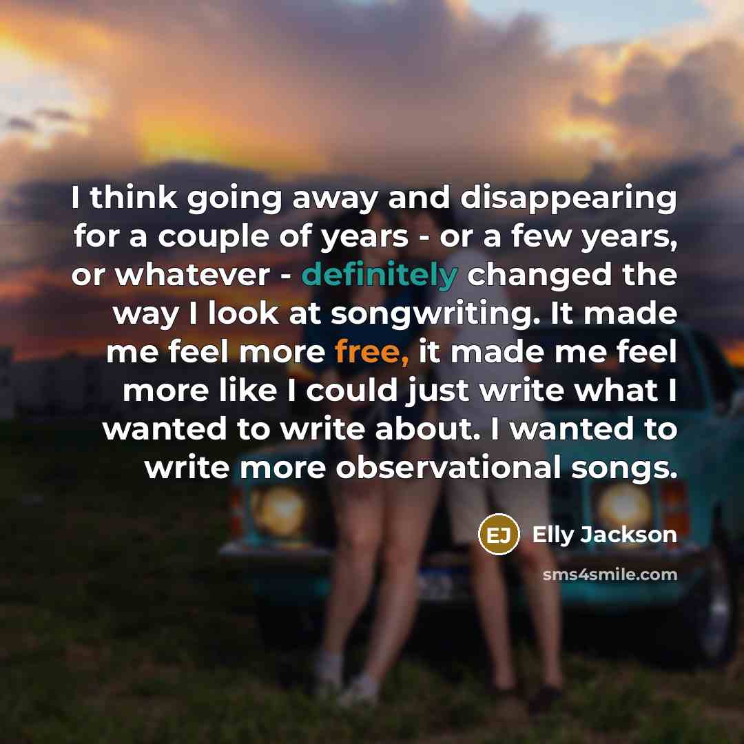 “I think going away and disappearing for a couple of years - or a few years, or whatever - definitely changed the way I look at songwriting. It made me feel more free, it made me feel more like I could just write what I wanted to write about. I wanted to write more observational songs.” quote by Elly Jackson