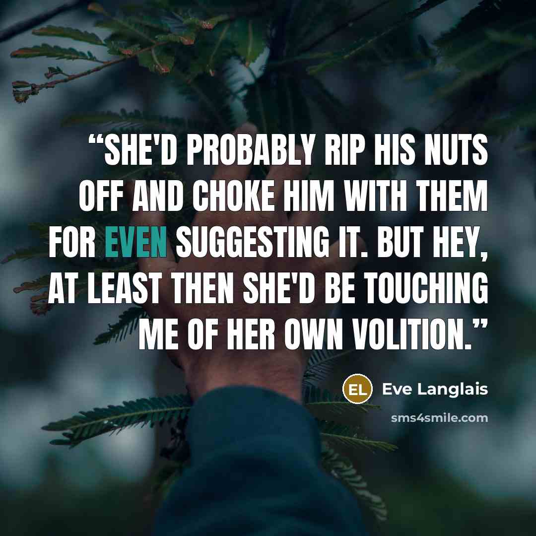 “She'd probably rip his nuts off and choke him with them for even suggesting it. But hey, at least then she'd be touching me of her own volition.” quote by Eve Langlais
