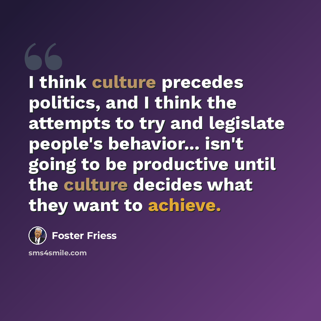 “I think culture precedes politics, and I think the attempts to try and legislate people's behavior... isn't going to be productive until the culture decides what they want to achieve.” quote by Foster Friess
