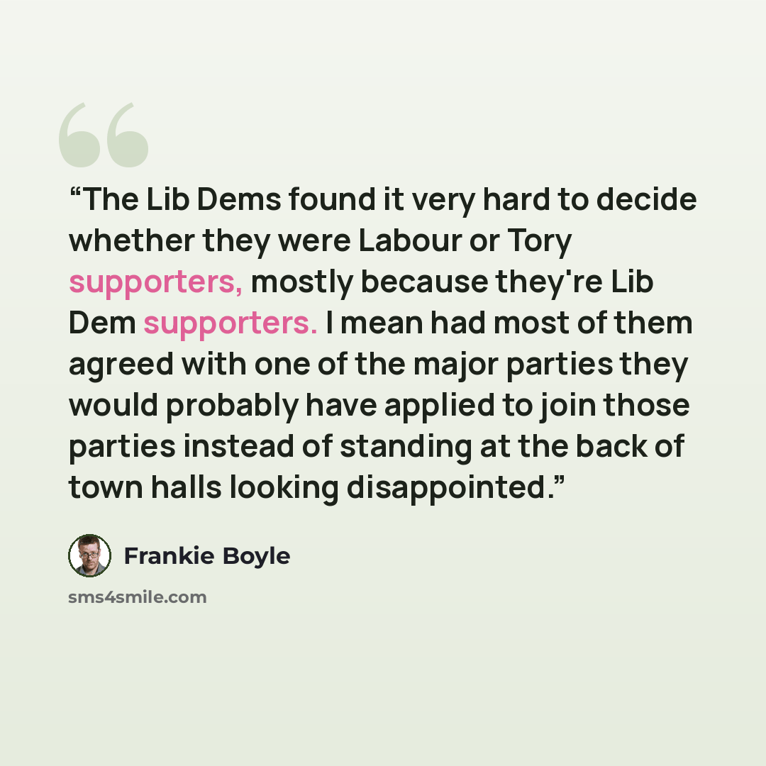 “The Lib Dems found it very hard to decide whether they were Labour or Tory supporters, mostly because they're Lib Dem supporters. I mean had most of them agreed with one of the major parties they would probably have applied to join those parties instead of standing at the back of town halls…” quote by Frankie Boyle