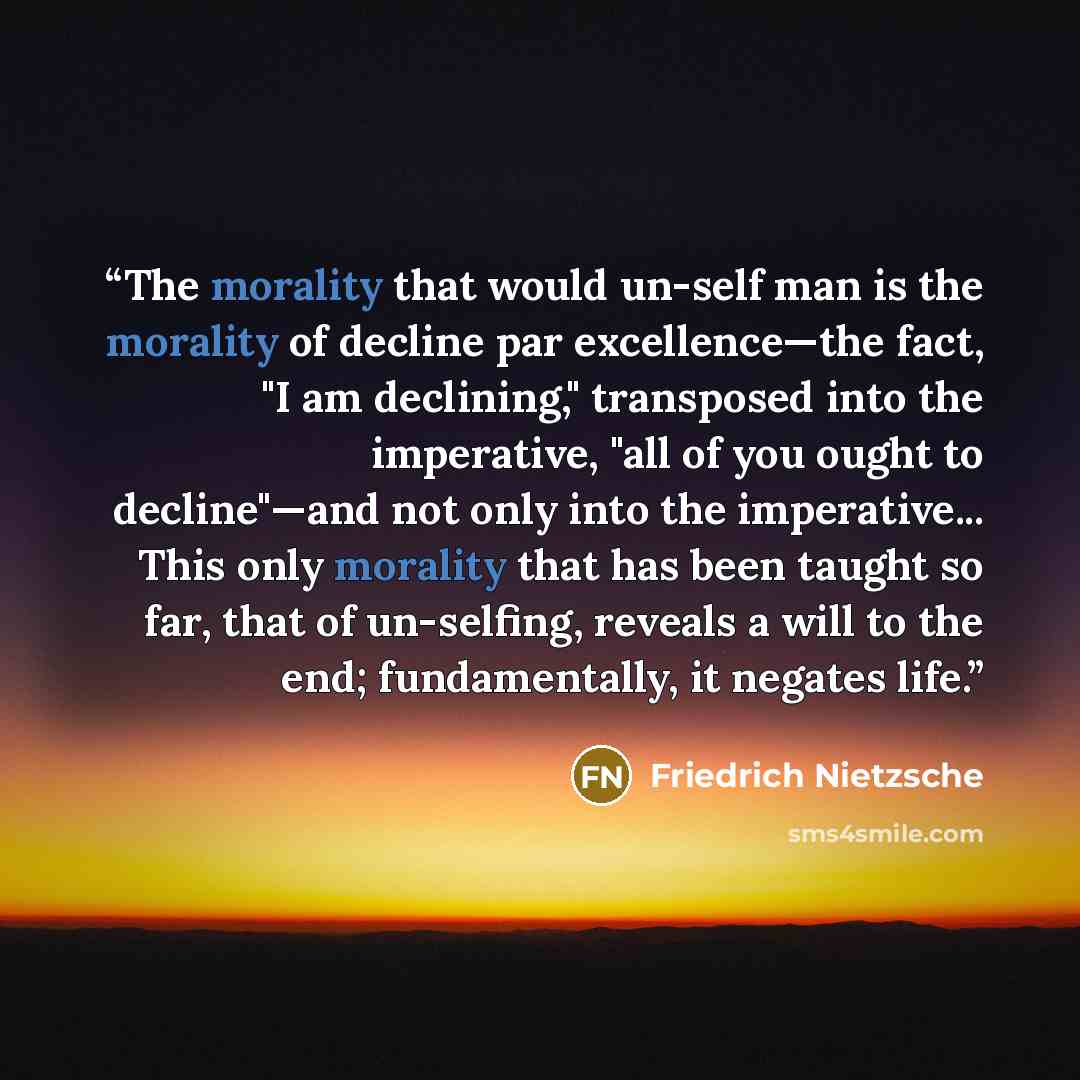 “The morality that would un-self man is the morality of decline par excellence—the fact, "I am declining," transposed into the imperative, "all of you ought to decline"—and not only into the imperative... This only morality that has been taught so far, that of un-selfing, reveals a will to the end…” quote by Friedrich Nietzsche
