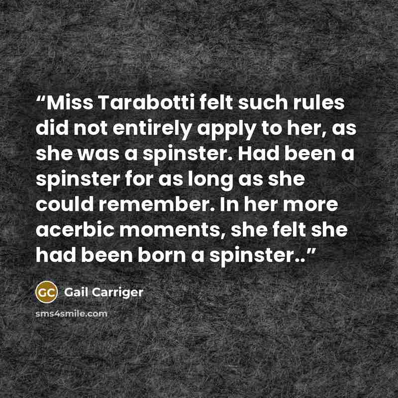 “Miss Tarabotti felt such rules did not entirely apply to her, as she was a spinster. Had been a spinster for as long as she could remember. In her more acerbic moments, she felt she had been born a spinster..” quote by Gail Carriger