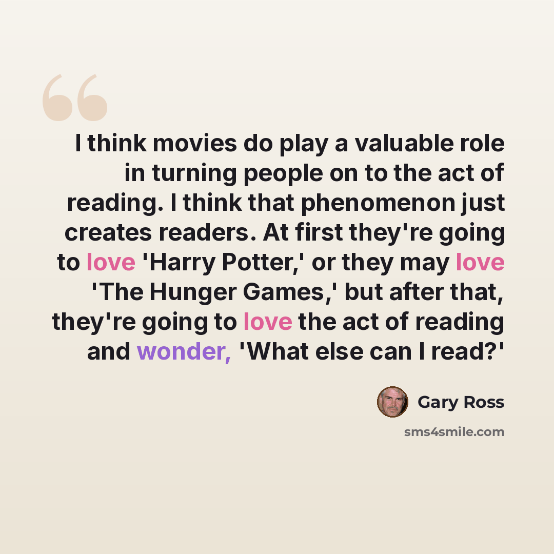 “I think movies do play a valuable role in turning people on to the act of reading. I think that phenomenon just creates readers. At first they're going to love 'Harry Potter,' or they may love 'The Hunger Games,' but after that, they're going to love the act of reading and wonder, 'What else can I…” quote by Gary Ross