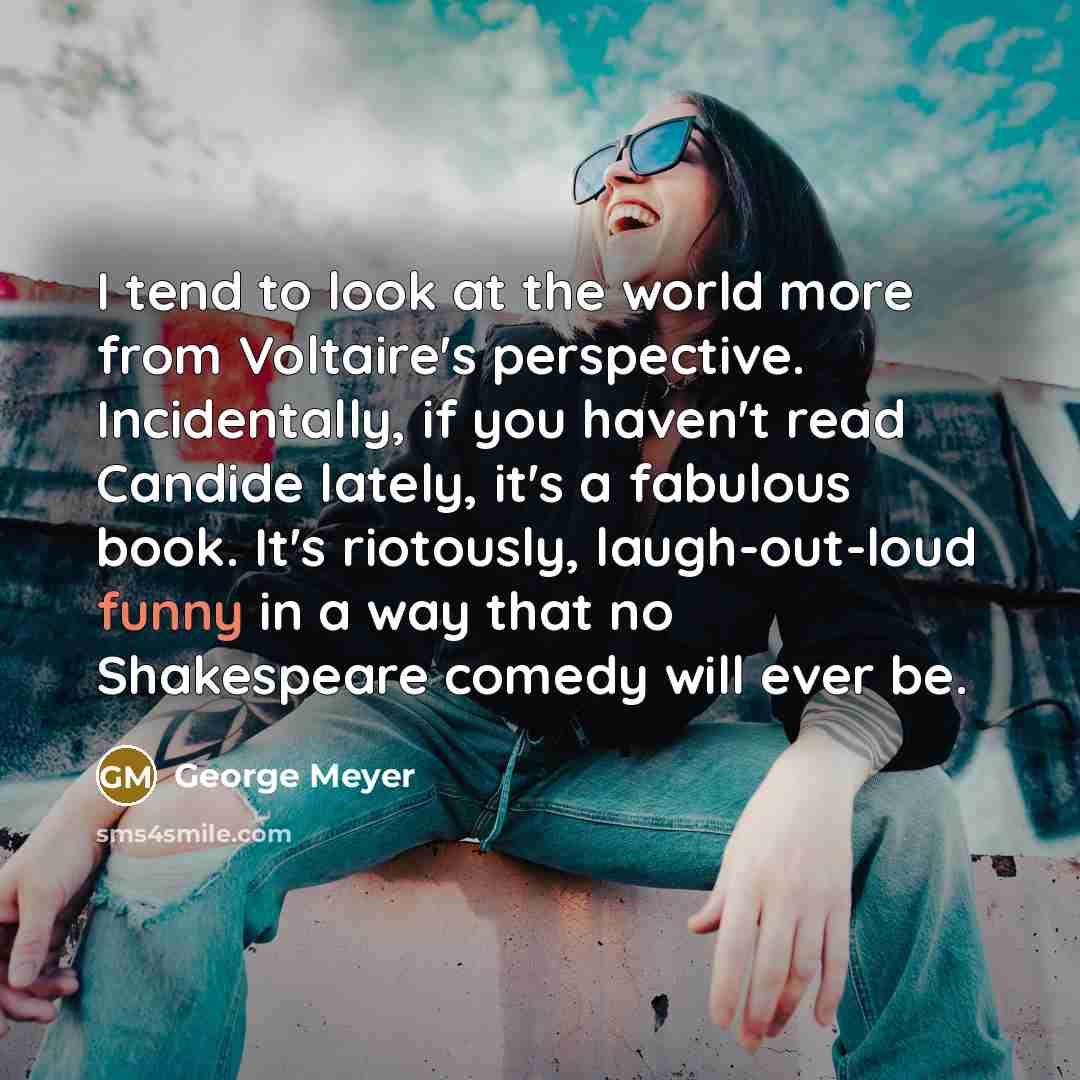 “I tend to look at the world more from Voltaire's perspective. Incidentally, if you haven't read Candide lately, it's a fabulous book. It's riotously, laugh-out-loud funny in a way that no Shakespeare comedy will ever be.” quote by George Meyer