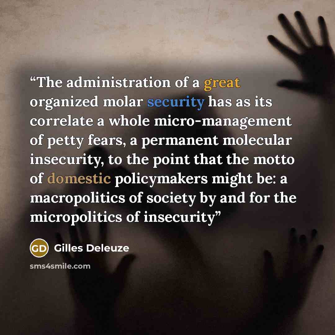 “The administration of a great organized molar security has as its correlate a whole micro-management of petty fears, a permanent molecular insecurity, to the point that the motto of domestic policymakers might be: a macropolitics of society by and for the micropolitics of insecurity” quote by Gilles Deleuze