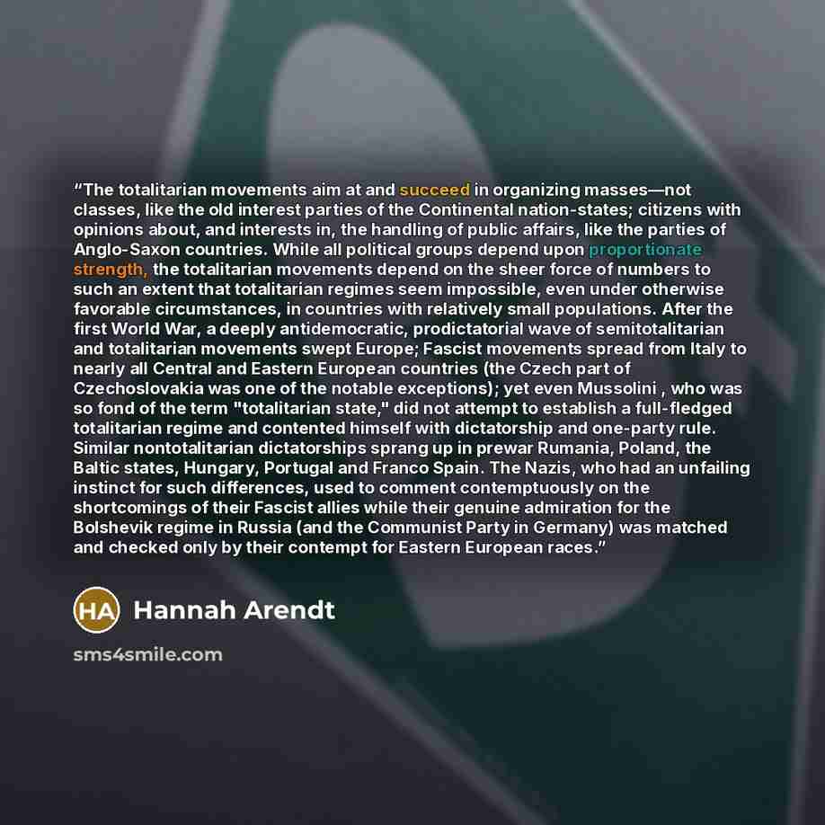 “The totalitarian movements aim at and succeed in organizing masses—not classes, like the old interest parties of the Continental nation-states; citizens with opinions about, and interests in, the handling of public affairs, like the parties of Anglo-Saxon countries. While all political groups…” quote by Hannah Arendt