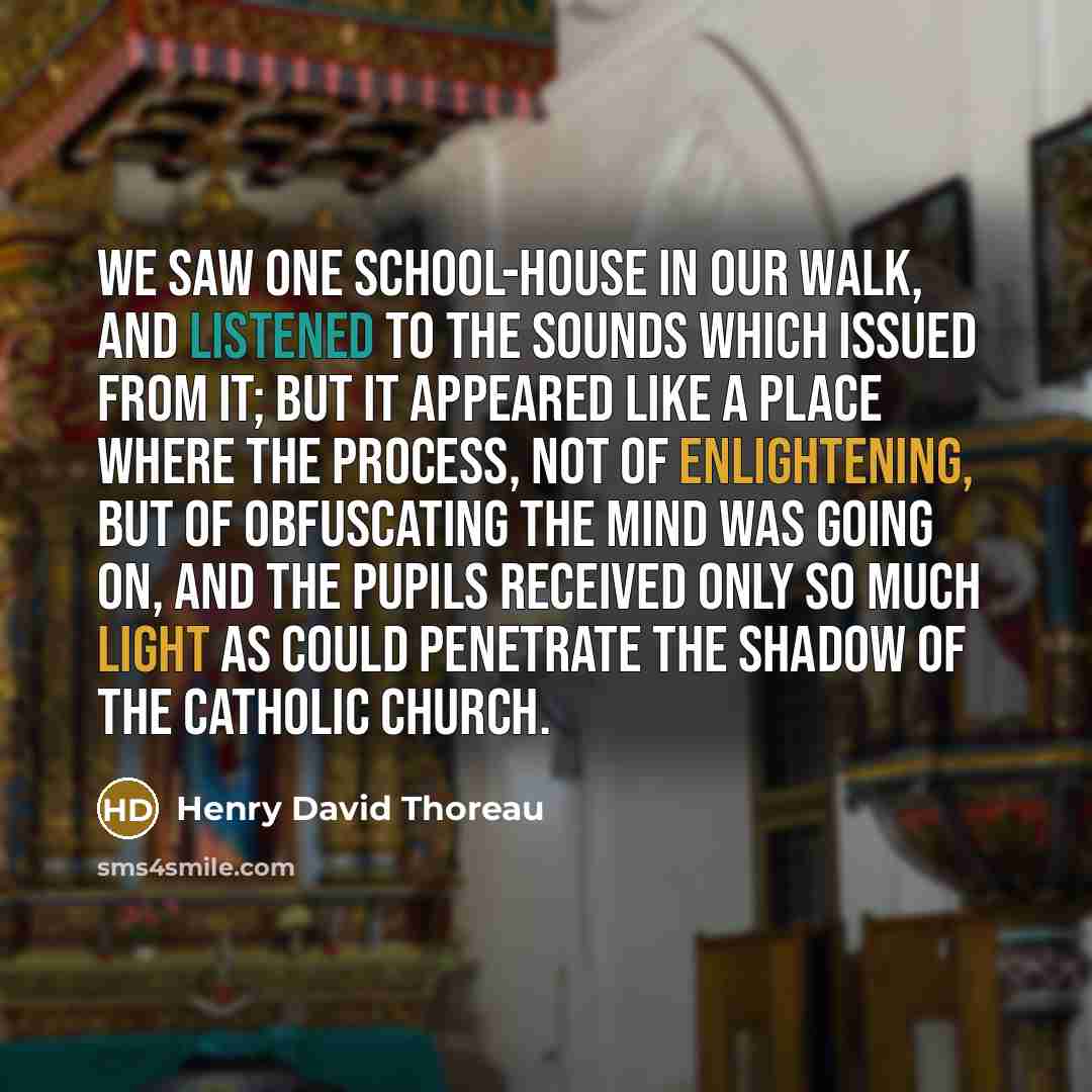 “We saw one school-house in our walk, and listened to the sounds which issued from it; but it appeared like a place where the process, not of enlightening, but of obfuscating the mind was going on, and the pupils received only so much light as could penetrate the shadow of the Catholic church.” quote by Henry David Thoreau