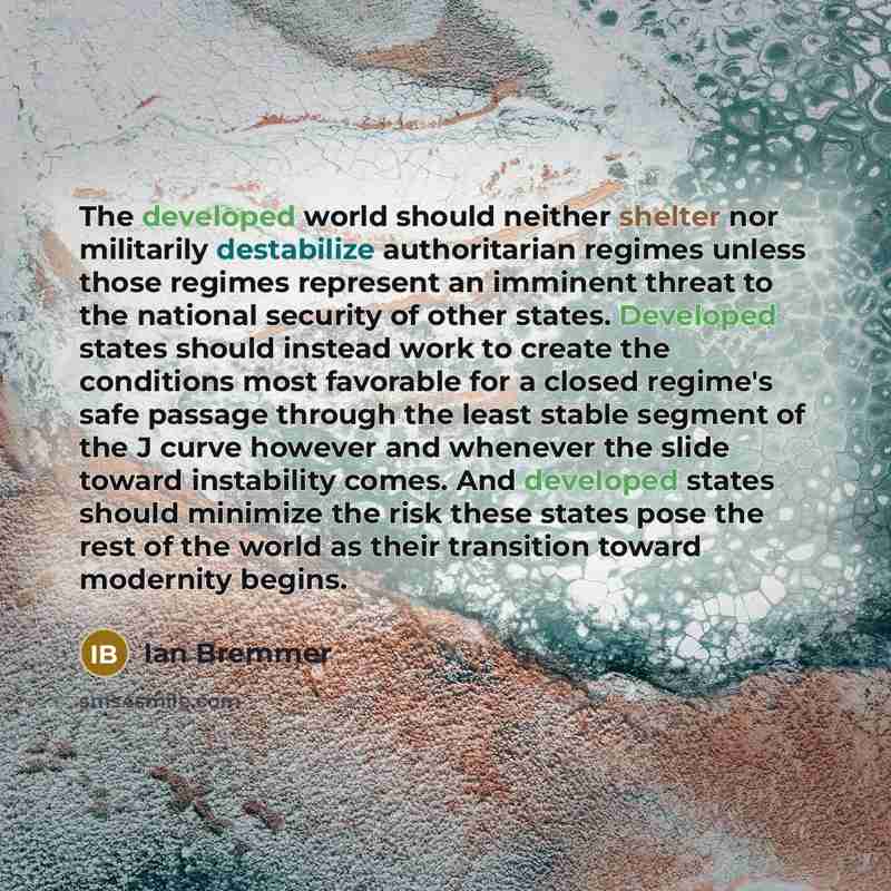 “The developed world should neither shelter nor militarily destabilize authoritarian regimes unless those regimes represent an imminent threat to the national security of other states. Developed states should instead work to create the conditions most favorable for a closed regime's safe passage…” quote by Ian Bremmer
