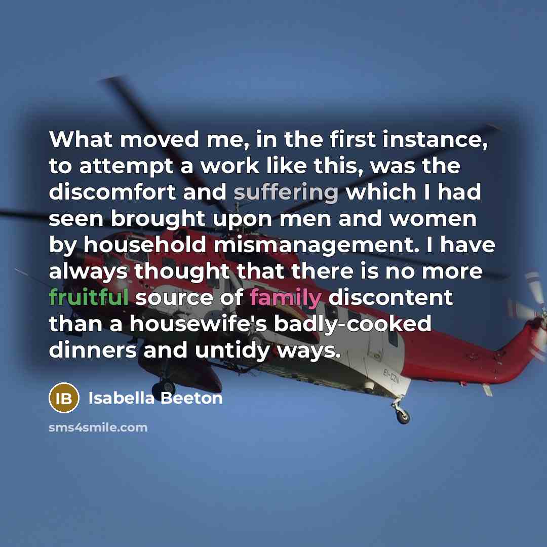 “What moved me, in the first instance, to attempt a work like this, was the discomfort and suffering which I had seen brought upon men and women by household mismanagement. I have always thought that there is no more fruitful source of family discontent than a housewife's badly-cooked dinners and…” quote by Isabella Beeton