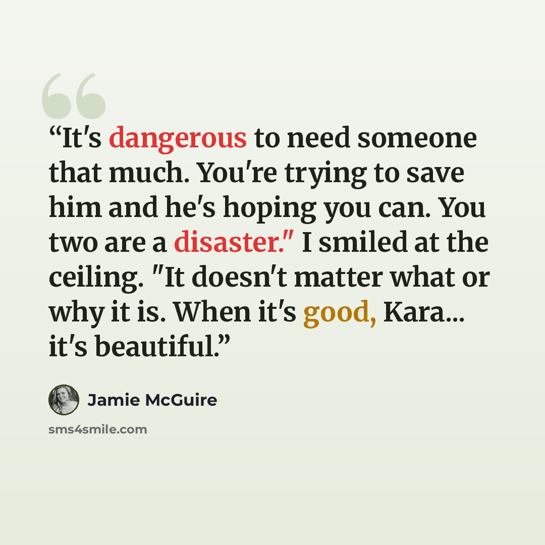 “It's dangerous to need someone that much. You're trying to save him and he's hoping you can. You two are a disaster." I smiled at the ceiling. "It doesn't matter what or why it is. When it's good, Kara... it's beautiful.” quote by Jamie McGuire