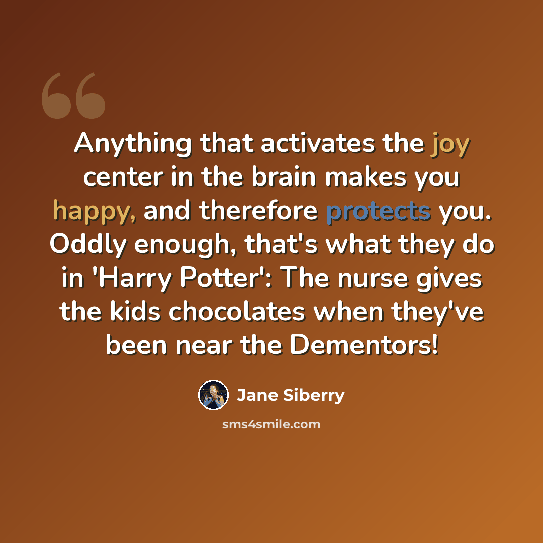 “Anything that activates the joy center in the brain makes you happy, and therefore protects you. Oddly enough, that's what they do in 'Harry Potter': The nurse gives the kids chocolates when they've been near the Dementors!” quote by Jane Siberry