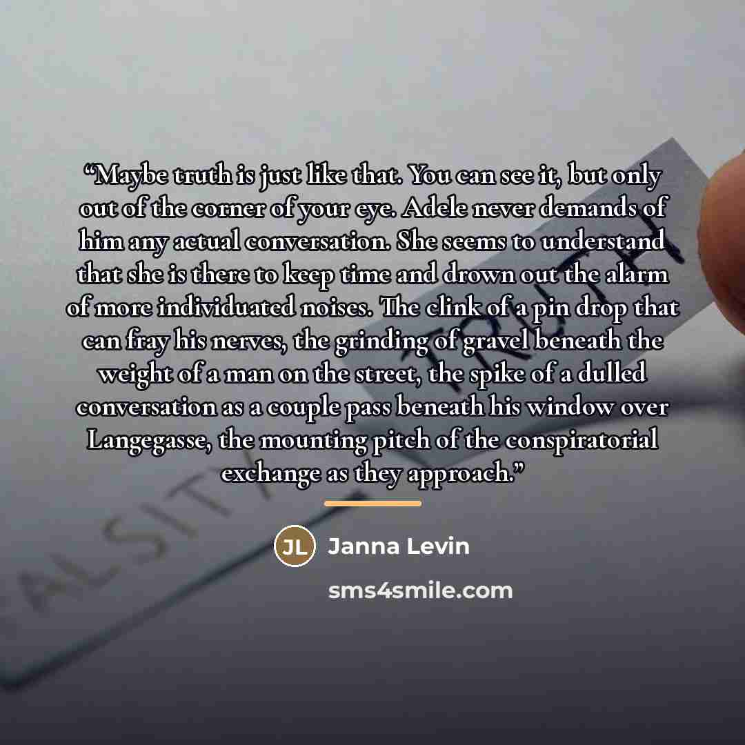 “Maybe truth is just like that. You can see it, but only out of the corner of your eye. Adele never demands of him any actual conversation. She seems to understand that she is there to keep time and drown out the alarm of more individuated noises. The clink of a pin drop that can fray his nerves…” quote by Janna Levin