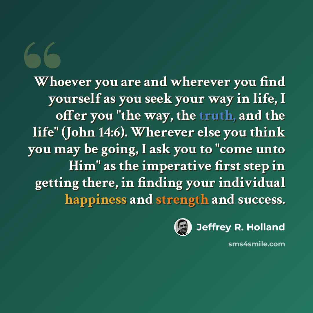 “Whoever you are and wherever you find yourself as you seek your way in life, I offer you "the way, the truth, and the life" (John 14:6). Wherever else you think you may be going, I ask you to "come unto Him" as the imperative first step in getting there, in finding your individual happiness and…” quote by Jeffrey R. Holland