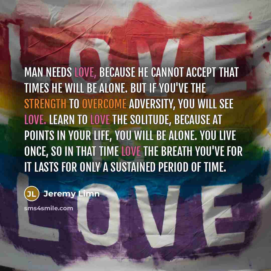 “Man needs love, because he cannot accept that times he will be alone. But if you've the strength to overcome adversity, you will see love. Learn to love the solitude, because at points in your life, you will be alone. You live once, so in that time love the breath you've for it lasts for only a…” quote by Jeremy Limn