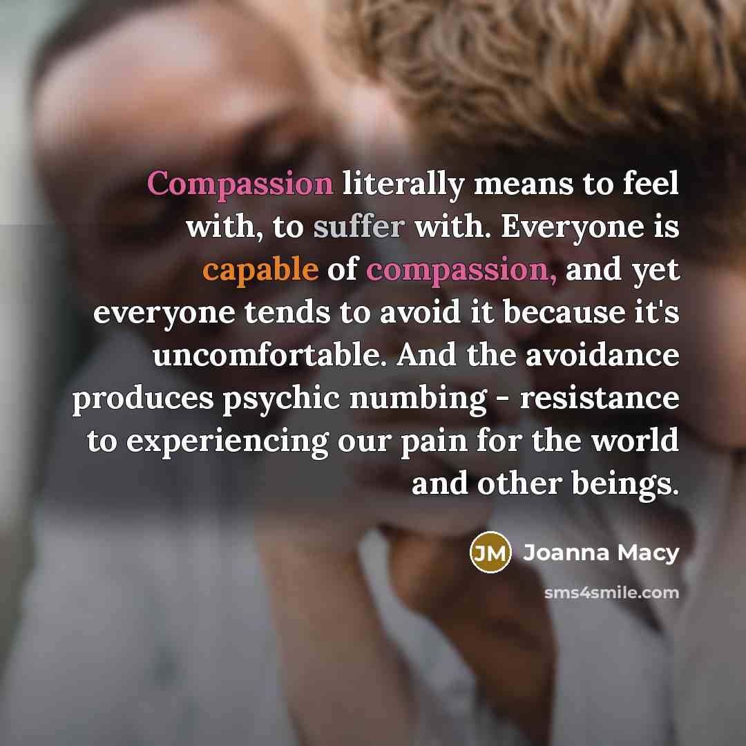 “Compassion literally means to feel with, to suffer with. Everyone is capable of compassion, and yet everyone tends to avoid it because it's uncomfortable. And the avoidance produces psychic numbing - resistance to experiencing our pain for the world and other beings.” quote by Joanna Macy