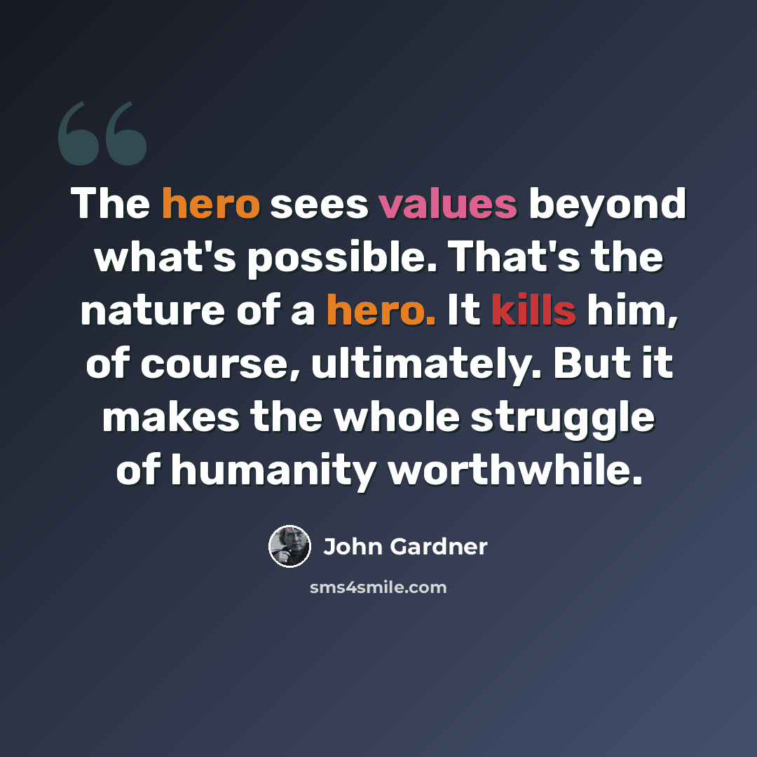 “The hero sees values beyond what's possible. That's the nature of a hero. It kills him, of course, ultimately. But it makes the whole struggle of humanity worthwhile.” quote by John Gardner